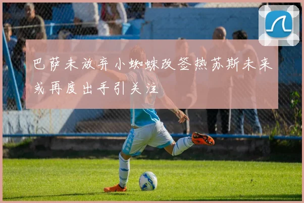 巴萨未放弃小蜘蛛改签热苏斯未来或再度出手引关注