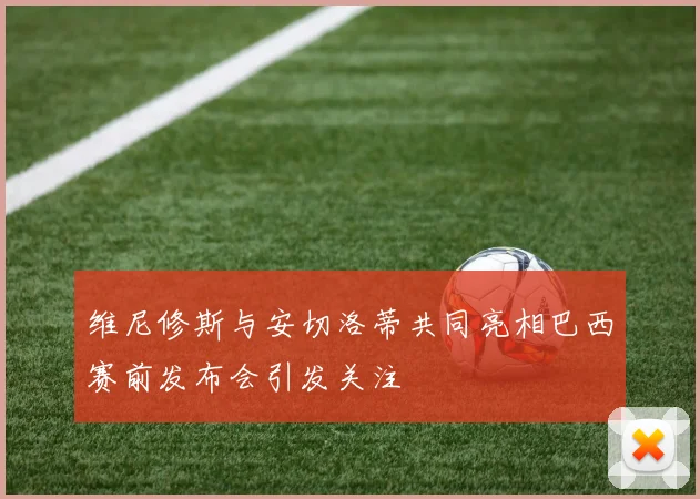 维尼修斯与安切洛蒂共同亮相巴西赛前发布会引发关注
