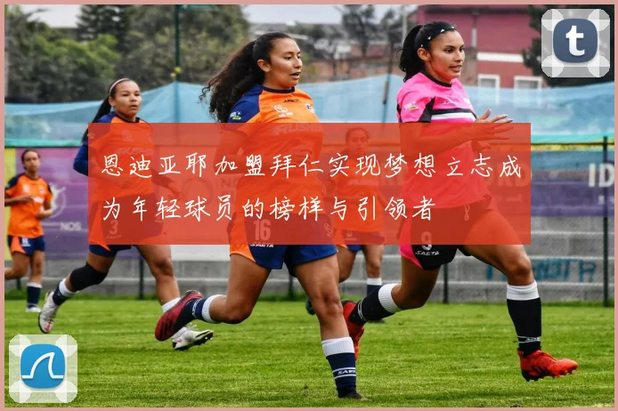 恩迪亚耶加盟拜仁实现梦想立志成为年轻球员的榜样与引领者