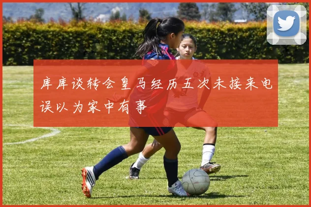 库库谈转会皇马经历五次未接来电误以为家中有事