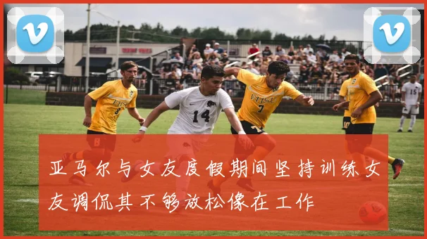 亚马尔与女友度假期间坚持训练女友调侃其不够放松像在工作