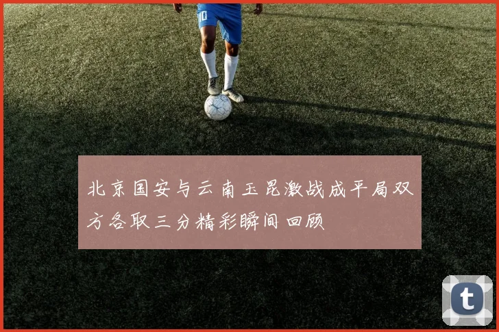 北京国安与云南玉昆激战成平局双方各取三分精彩瞬间回顾