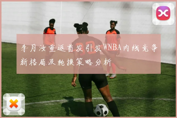 李月汝重返首发引发WNBA内线竞争新格局及轮换策略分析