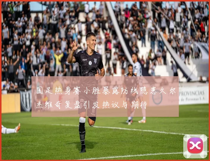国足热身赛小胜暴露防线隐患久尔杰维奇复盘引发热议与期待