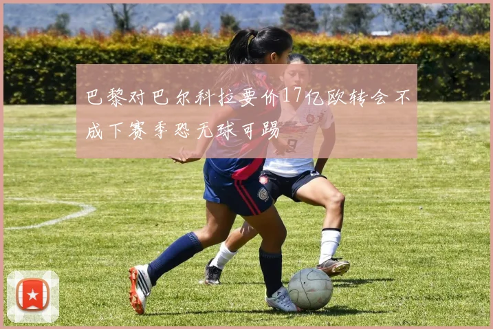 巴黎对巴尔科拉要价17亿欧转会不成下赛季恐无球可踢
