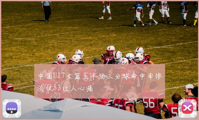 中国U17女篮上半场三分球命中率惨淡仅53让人心痛