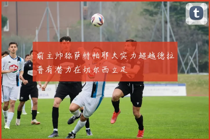 前主帅称萨特帕耶夫实力超越德拉普有潜力在切尔西立足