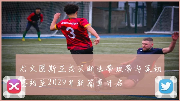 尤文图斯正式买断法蒂坎蒂与莱切签约至2029年新篇章开启