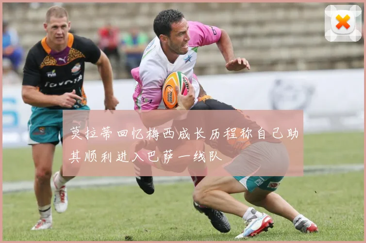 莫拉蒂回忆梅西成长历程称自己助其顺利进入巴萨一线队