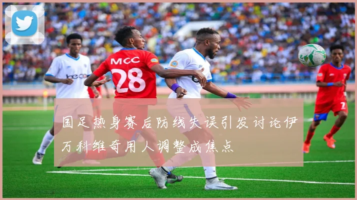 国足热身赛后防线失误引发讨论伊万科维奇用人调整成焦点