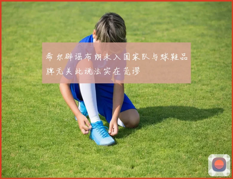 希尔辟谣布朗未入国家队与球鞋品牌无关此说法实在荒谬
