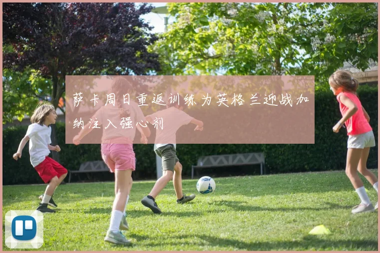 萨卡周日重返训练为英格兰迎战加纳注入强心剂