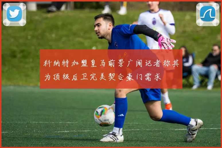 科纳特加盟皇马前景广阔记者称其为顶级后卫完美契合豪门需求