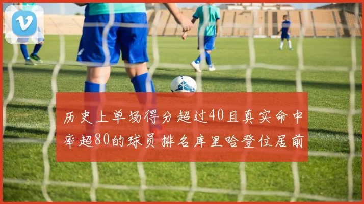 历史上单场得分超过40且真实命中率超80的球员排名库里哈登位居前两名